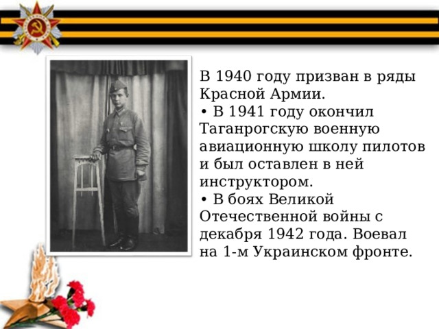 В 1940 году призван в ряды  Красной Армии.  • В 1941 году окончил  Таганрогскую военную авиационную школу пилотов и был оставлен в ней инструктором.  • В боях Великой  Отечественной войны с декабря 1942 года. Воевал на 1-м Украинском фронте. 