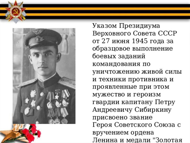 Указом Президиума Верховного Совета СССР от 27 июня 1945 года за образцовое выполнение боевых заданий командования по уничтожению живой силы и техники противника и проявленные при этом мужество и героизм гвардии капитану Петру Андреевичу Сибиркину присвоено звание  Героя Советского Союза с вручением ордена  Ленина и медали 
