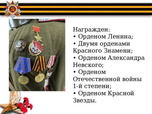 Награжден:  • Орденом Ленина;  • Двумя орденами  Красного Знамени;  • Орденом Александра  Невского;  • Орденом Отечественной войны 1-й степени;  • Орденом Красной  Звезды. 