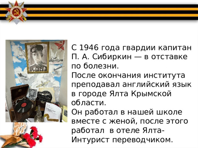С 1946 года гвардии капитан П. А. Сибиркин — в отставке по болезни. После окончания института преподавал английский язык в городе Ялта Крымской области. Он работал в нашей школе вместе с женой, после этого работал в отеле Ялта-Интурист переводчиком. 