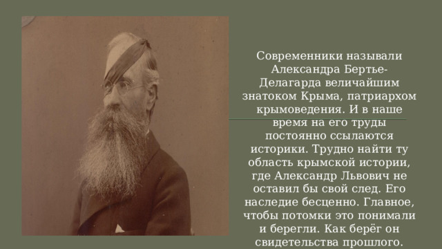 Современники называли Александра Бертье-Делагарда величайшим знатоком Крыма, патриархом крымоведения. И в наше время на его труды постоянно ссылаются историки. Трудно найти ту область крымской истории, где Александр Львович не оставил бы свой след. Его наследие бесценно. Главное, чтобы потомки это понимали и берегли. Как берёг он свидетельства прошлого. 