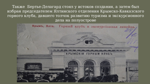 Также Бертье-Делагард стоял у истоков создания, а затем был избран председателем Ялтинского отделения Крымско-Кавказского горного клуба, давшего толчок развитию туризма и экскурсионного дела на полуострове 