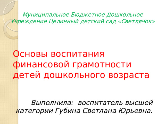 Муниципальное Бюджетное Дошкольное Учреждение Целинный детский сад «Светлячок»  Основы воспитания финансовой грамотности детей дошкольного возраста Выполнила: воспитатель высшей категории Губина Светлана Юрьевна. 