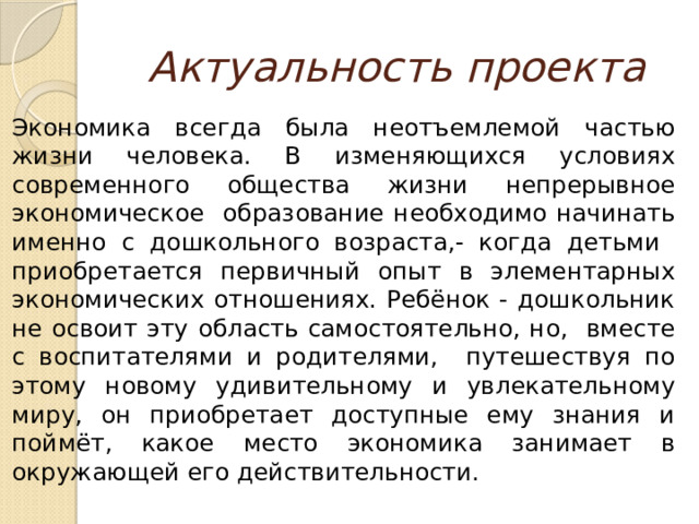 Актуальность проекта Экономика всегда была неотъемлемой частью жизни человека. В изменяющихся условиях современного общества жизни непрерывное экономическое образование необходимо начинать именно с дошкольного возраста,- когда детьми приобретается первичный опыт в элементарных экономических отношениях. Ребёнок - дошкольник не освоит эту область самостоятельно, но, вместе с воспитателями и родителями, путешествуя по этому новому удивительному и увлекательному миру, он приобретает доступные ему знания и поймёт, какое место экономика занимает в окружающей его действительности. 