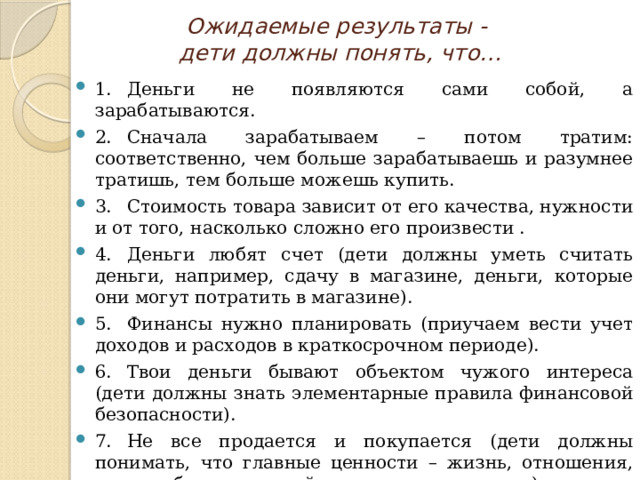 Ожидаемые результаты -  дети должны понять, что… 1.  Деньги не появляются сами собой, а зарабатываются. 2.  Сначала зарабатываем – потом тратим: соответственно, чем больше зарабатываешь и разумнее тратишь, тем больше можешь купить. 3.  Стоимость товара зависит от его качества, нужности и от того, насколько сложно его произвести . 4.  Деньги любят счет (дети должны уметь считать деньги, например, сдачу в магазине, деньги, которые они могут потратить в магазине). 5.  Финансы нужно планировать (приучаем вести учет доходов и расходов в краткосрочном периоде). 6.  Твои деньги бывают объектом чужого интереса (дети должны знать элементарные правила финансовой безопасности). 7.  Не все продается и покупается (дети должны понимать, что главные ценности – жизнь, отношения, радость близких людей – за деньги не купишь). 8.  Финансы – это интересно и увлекательно. 