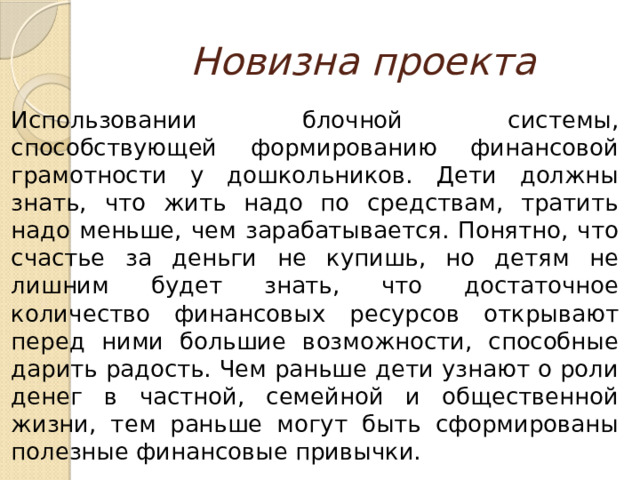 Новизна проекта Использовании блочной системы, способствующей формированию финансовой грамотности у дошкольников. Дети должны знать, что жить надо по средствам, тратить надо меньше, чем зарабатывается. Понятно, что счастье за деньги не купишь, но детям не лишним будет знать, что достаточное количество финансовых ресурсов открывают перед ними большие возможности, способные дарить радость. Чем раньше дети узнают о роли денег в частной, семейной и общественной жизни, тем раньше могут быть сформированы полезные финансовые привычки. 