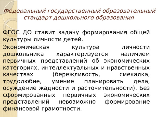 Федеральный государственный образовательный стандарт дошкольного образования ФГОС ДО ставит задачу формирования общей культуры личности детей. Экономическая культура личности дошкольника характеризуется наличием первичных представлений об экономических категориях, интеллектуальных и нравственных качествах (бережливость, смекалка, трудолюбие, умение планировать дела, осуждение жадности и расточительности). Без сформированных первичных экономических представлений невозможно формирование финансовой грамотности.  