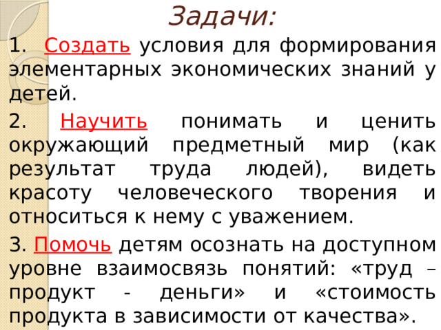 Задачи: 1. Создать  условия для формирования элементарных экономических знаний у детей. 2. Научить понимать и ценить окружающий предметный мир (как результат труда людей), видеть красоту человеческого творения и относиться к нему с уважением. 3. Помочь детям осознать на доступном уровне взаимосвязь понятий: «труд – продукт - деньги» и «стоимость продукта в зависимости от качества».  
