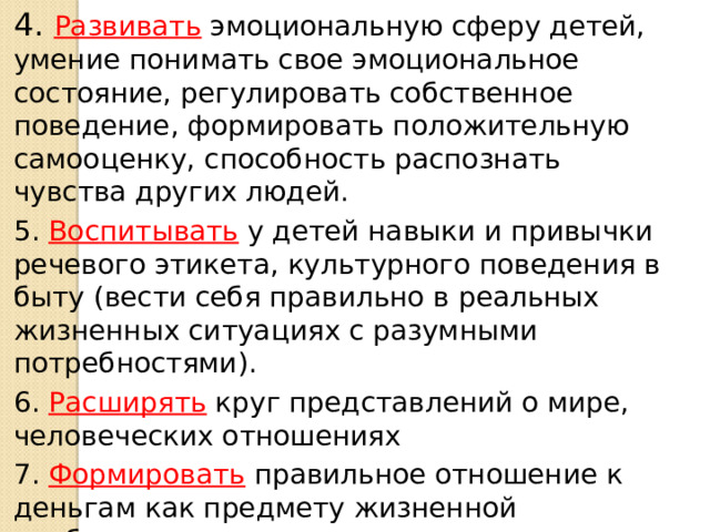 4. Развивать эмоциональную сферу детей, умение понимать свое эмоциональное состояние, регулировать собственное поведение, формировать положительную самооценку, способность распознать чувства других людей. 5. Воспитывать у детей навыки и привычки речевого этикета, культурного поведения в быту (вести себя правильно в реальных жизненных ситуациях с разумными потребностями). 6. Расширять круг представлений о мире, человеческих отношениях 7. Формировать правильное отношение к деньгам как предмету жизненной необходимости.  
