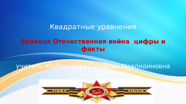 Квадратные уравнения Великая Отечественная война цифры и факты учитель Абубекерова Секерхан Мавлидиновна 