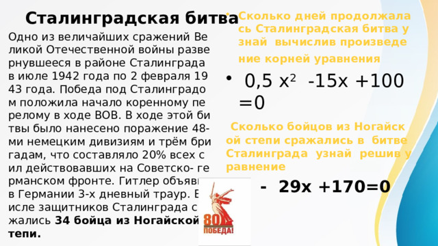 Сталинградская битва Сколько дней продолжалась Сталинградская битва узнай вычислив произведение корней уравнения   0,5 x 2 -15x +100=0  Сколько бойцов из Ногайской степи сражались в битве Сталинграда узнай решив уравнение  x 2 - 29x +170=0  Одно из величайших сражений Великой Отечественной войны развернувшееся в районе Сталинграда в июле 1942 года по 2 февраля 1943 года. Победа под Сталинградом положила начало коренному перелому в ходе ВОВ. В ходе этой битвы было нанесено поражение 48-ми немецким дивизиям и трём бригадам, что составляло 20% всех сил действовавших на Советско- германском фронте. Гитлер объявил в Германии 3-х дневный траур. В числе защитников Сталинграда сражались 34 бойца из Ногайской степи. 
