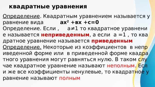 квадратные уравнения  Определение . Квадратным уравнением называется уравнение вида ах 2 +вх +с=0  Определение. Если , а ≠1 то квадратное уравнение называется неприведенным , а если а =1 , то квадратное уравнение называется приведенным  Определение. Некоторые из коэффициентов в неприведенной форме или в приведенной форме квадратного уравнения могут равняться нулю. В таком случае квадратное уравнение называют неполным . Если же все коэффициенты ненулевые, то квадратное уравнение называют полным 