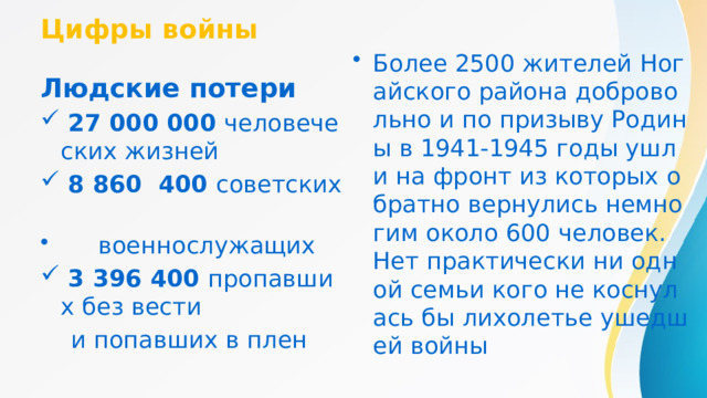 Цифры войны Более 2500 жителей Ногайского района добровольно и по призыву Родины в 1941-1945 годы ушли на фронт из которых обратно вернулись немногим около 600 человек. Нет практически ни одной семьи кого не коснулась бы лихолетье ушедшей войны Людские потери  27 000 000 человеческих жизней  8 860 400 советских  военнослужащих  3 396 400 пропавших без вести  и попавших в плен 