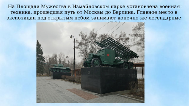 На Площади Мужества в Измайловском парке установлена военная техника, прошедшая путь от Москвы до Берлина. Главное место в экспозиции под открытым небом занимают конечно же легендарные «Катюша» и танк Т-34. 
