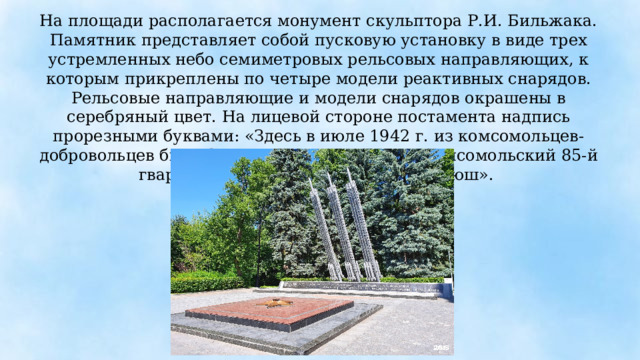 На площади располагается монумент скульптора Р.И. Бильжака. Памятник представляет собой пусковую установку в виде трех устремленных небо семиметровых рельсовых направляющих, к которым прикреплены по четыре модели реактивных снарядов. Рельсовые направляющие и модели снарядов окрашены в серебряный цвет. На лицевой стороне постамента надпись прорезными буквами: «Здесь в июле 1942 г. из комсомольцев-добровольцев был сформирован Московский комсомольский 85-й гвардейский минометный полк «Катюш». 