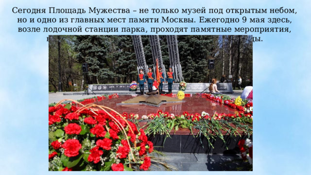 Сегодня Площадь Мужества – не только музей под открытым небом, но и одно из главных мест памяти Москвы. Ежегодно 9 мая здесь, возле лодочной станции парка, проходят памятные мероприятия, встречи ветеранов, звучит музыка Великой Победы. 