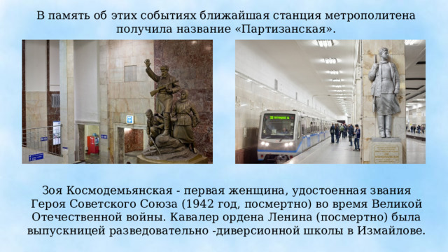 В память об этих событиях ближайшая станция метрополитена получила название «Партизанская». Зоя Космодемьянская - первая женщина, удостоенная звания Героя Советского Союза (1942 год, посмертно) во время Великой Отечественной войны. Кавалер ордена Ленина (посмертно) была выпускницей разведовательно -диверсионной школы в Измайлове. 