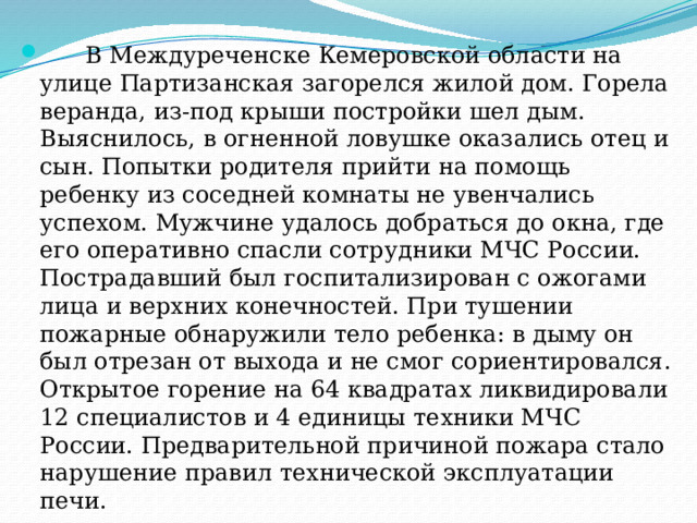  В Междуреченске Кемеровской области на улице Партизанская загорелся жилой дом. Горела веранда, из-под крыши постройки шел дым. Выяснилось, в огненной ловушке оказались отец и сын. Попытки родителя прийти на помощь ребенку из соседней комнаты не увенчались успехом. Мужчине удалось добраться до окна, где его оперативно спасли сотрудники МЧС России. Пострадавший был госпитализирован с ожогами лица и верхних конечностей. При тушении пожарные обнаружили тело ребенка: в дыму он был отрезан от выхода и не смог сориентировался. Открытое горение на 64 квадратах ликвидировали 12 специалистов и 4 единицы техники МЧС России. Предварительной причиной пожара стало нарушение правил технической эксплуатации печи. 