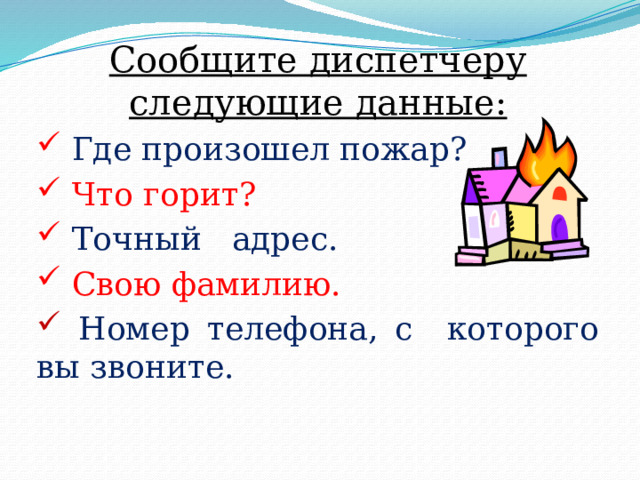 Сообщите диспетчеру следующие данные:  Где произошел пожар?  Что горит?  Точный адрес.  Свою фамилию.  Номер телефона, с которого вы звоните. 