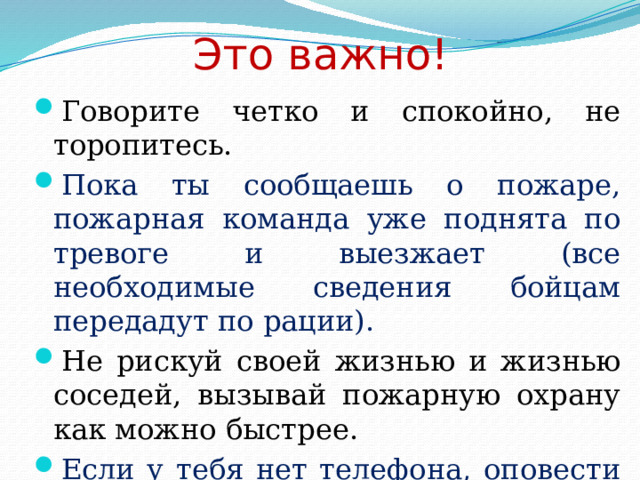 Это важно! Говорите четко и спокойно, не торопитесь. Пока ты сообщаешь о пожаре, пожарная команда уже поднята по тревоге и выезжает (все необходимые сведения бойцам передадут по рации). Не рискуй своей жизнью и жизнью соседей, вызывай пожарную охрану как можно быстрее. Если у тебя нет телефона, оповести соседей и попроси их позвонить. 