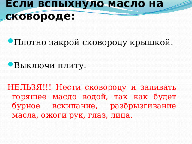 Если вспыхнуло масло на сковороде: Плотно закрой сковороду крышкой. Выключи плиту. НЕЛЬЗЯ!!! Нести сковороду и заливать горящее масло водой, так как будет бурное вскипание, разбрызгивание масла, ожоги рук, глаз, лица. 