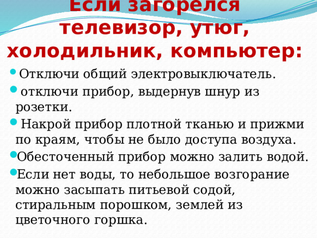 Если загорелся телевизор, утюг, холодильник, компьютер:  Отключи общий электровыключатель.  отключи прибор, выдернув шнур из розетки.  Накрой прибор плотной тканью и прижми по краям, чтобы не было доступа воздуха. Обесточенный прибор можно залить водой. Если нет воды, то небольшое возгорание можно засыпать питьевой содой, стиральным порошком, землей из цветочного горшка. 