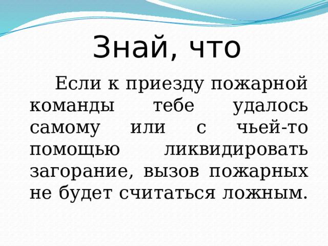 Знай, что  Если к приезду пожарной команды тебе удалось самому или с чьей-то помощью ликвидировать загорание, вызов пожарных не будет считаться ложным. 