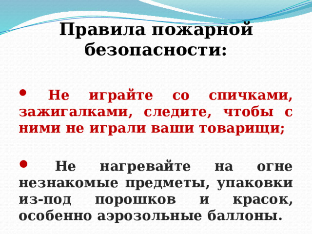 Правила пожарной безопасности:   Не играйте со спичками, зажигалками, следите, чтобы с ними не играли ваши товарищи;   Не нагревайте на огне незнакомые предметы, упаковки из-под порошков и красок, особенно аэрозольные баллоны. 