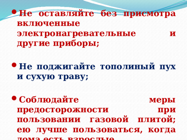 Не оставляйте без присмотра включенные электронагревательные и другие приборы;  Не поджигайте тополиный пух и сухую траву;  Соблюдайте меры предосторожности при пользовании газовой плитой; ею лучше пользоваться, когда дома есть взрослые. 