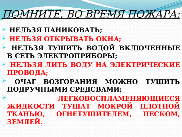 ПОМНИТЕ, ВО ВРЕМЯ ПОЖАРА:   НЕЛЬЗЯ ПАНИКОВАТЬ;  НЕЛЬЗЯ ОТКРЫВАТЬ ОКНА;  НЕЛЬЗЯ ТУШИТЬ ВОДОЙ ВКЛЮЧЕННЫЕ В СЕТЬ ЭЛЕКТРОПРИБОРЫ;  НЕЛЬЗЯ ЛИТЬ ВОДУ НА ЭЛЕКТРИЧЕСКИЕ ПРОВОДА;  ОЧАГ ВОЗГОРАНИЯ МОЖНО ТУШИТЬ ПОДРУЧНЫМИ СРЕДСВАМИ;  ЛЕГКОВОСПЛАМЕНЯЮЩИЕСЯ ЖИДКОСТИ ТУШАТ МОКРОЙ ПЛОТНОЙ ТКАНЬЮ, ОГНЕТУШИТЕЛЕМ, ПЕСКОМ, ЗЕМЛЕЙ.  