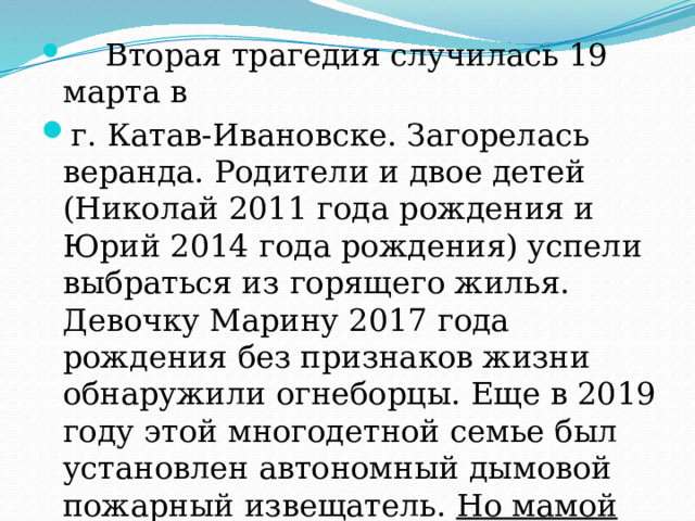  Вторая трагедия случилась 19 марта в г. Катав-Ивановске. Загорелась веранда. Родители и двое детей (Николай 2011 года рождения и Юрий 2014 года рождения) успели выбраться из горящего жилья. Девочку Марину 2017 года рождения без признаков жизни обнаружили огнеборцы. Еще в 2019 году этой многодетной семье был установлен автономный дымовой пожарный извещатель. Но мамой этот прибор защиты был недавно демонтирован. 