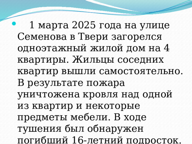  1 марта 2025 года на улице Семенова в Твери загорелся одноэтажный жилой дом на 4 квартиры. Жильцы соседних квартир вышли самостоятельно. В результате пожара уничтожена кровля над одной из квартир и некоторые предметы мебели. В ходе тушения был обнаружен погибший 16-летний подросток. Предварительной причиной пожара стала неисправность проводки. 