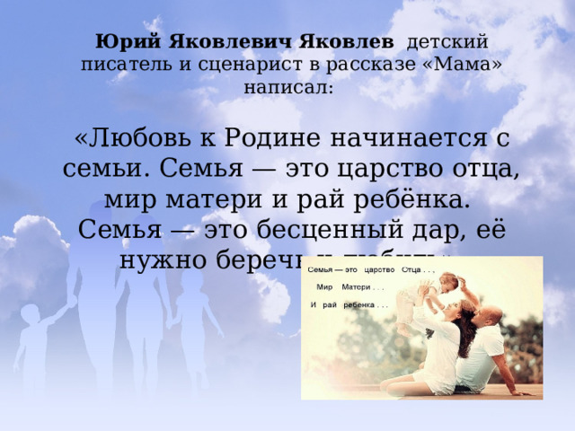 Юрий Яковлевич Яковлев   детский писатель и сценарист в рассказе «Мама» написал: «Любовь к Родине начинается с семьи. Семья — это царство отца, мир матери и рай ребёнка. Семья — это бесценный дар, её нужно беречь и любить». 