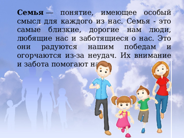 Семья  ― понятие, имеющее особый смысл для каждого из нас. Семья - это самые близкие, дорогие нам люди, любящие нас и заботящиеся о нас. Это они радуются нашим победам и огорчаются из-за неудач. Их внимание и забота помогают нам. 