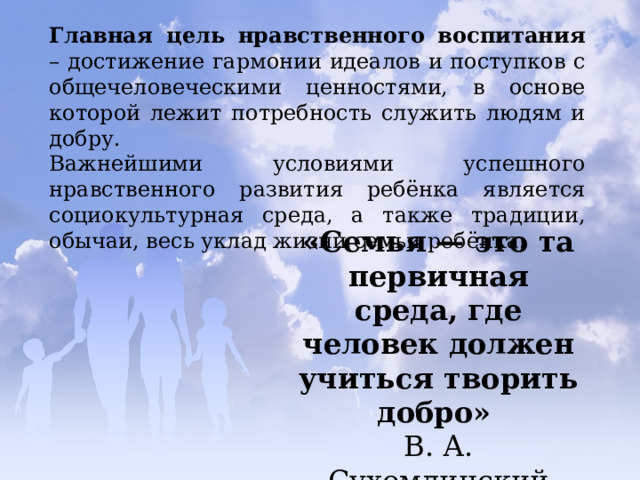 Главная цель нравственного воспитания – достижение гармонии идеалов и поступков с общечеловеческими ценностями, в основе которой лежит потребность служить людям и добру. Важнейшими условиями успешного нравственного развития ребёнка является социокультурная среда, а также традиции, обычаи, весь уклад жизни семьи ребёнка. «Семья — это та первичная среда, где человек должен учиться творить добро»   В. А. Сухомлинский 