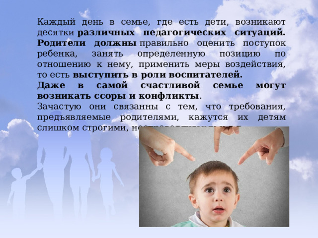 Каждый день в семье, где есть дети, возникают десятки  различных педагогических ситуаций. Родители должны  правильно оценить поступок ребенка, занять определенную позицию по отношению к нему, применить меры воздействия, то есть  выступить в роли воспитателей. Даже в самой счастливой семье могут возникать ссоры и конфликты . Зачастую они связанны с тем, что требования, предъявляемые родителями, кажутся их детям слишком строгими, несправедливыми и т.д. 