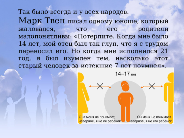 Так было всегда и у всех народов. Марк Твен писал одному юноше, который жаловался, что его родители малопонятливы: «Потерпите. Когда мне было 14 лет, мой отец был так глуп, что я с трудом переносил его. Но когда мне исполнился 21 год, я был изумлен тем, насколько этот старый человек за истекшие 7 лет поумнел». 