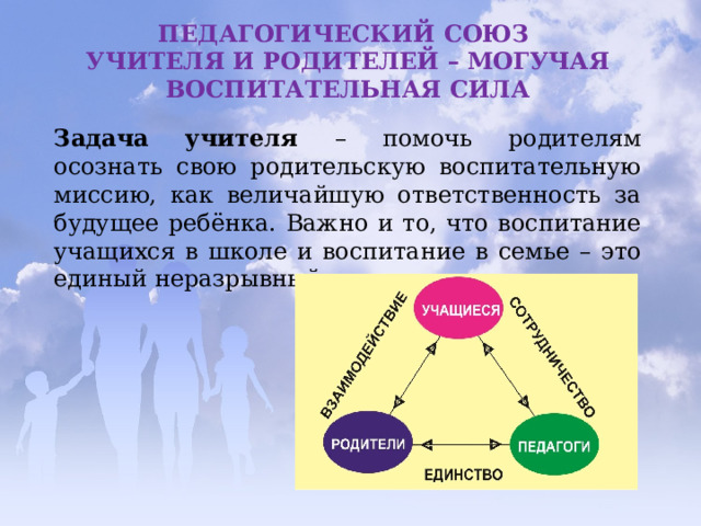 ПЕДАГОГИЧЕСКИЙ СОЮЗ УЧИТЕЛЯ И РОДИТЕЛЕЙ – МОГУЧАЯ ВОСПИТАТЕЛЬНАЯ СИЛА Задача учителя – помочь родителям осознать свою родительскую воспитательную миссию, как величайшую ответственность за будущее ребёнка. Важно и то, что воспитание учащихся в школе и воспитание в семье – это единый неразрывный процесс. 