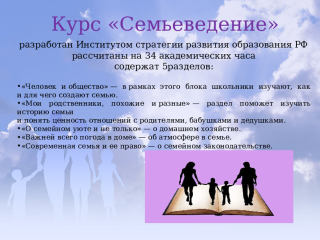 Курс «Семьеведение» Курс «Семьеведение» разработан Институтом стратегии развития образования РФ рассчитаны на   34 академических часа содержат 5разделов: « Человек и   общество » — в   рамках этого блока школьники изучают, как и   для чего создают семью. « Мои родственники, похожие и   разные » — раздел поможет изучить историю семьи и   понять ценность отношений с   родителями, бабушками и   дедушками. « О   семейном уюте и   не   только » — о   домашнем хозяйстве. « Важней всего погода в   доме » — об   атмосфере в   семье. « Современная семья и   ее   право » — о   семейном законодательстве. 