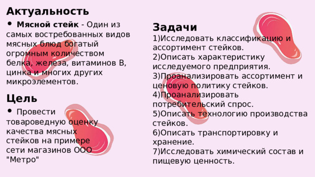 Актуальность  • Мясной стейк - Один из самых востребованных видов мясных блюд богатый огромным количеством белка, железа, витаминов В, цинка и многих других микроэлементов. Задачи  1)Исследовать классификацию и ассортимент стейков.  2)Описать характеристику исследуемого предприятия.  3)Проанализировать ассортимент и ценовую политику стейков.  4)Проанализировать потребительский спрос.  5)Описать технологию производства стейков.  6)Описать транспортировку и хранение.  7)Исследовать химический состав и пищевую ценность. Цель  • Провести товароведную оценку качества мясных стейков на примере сети магазинов ООО 