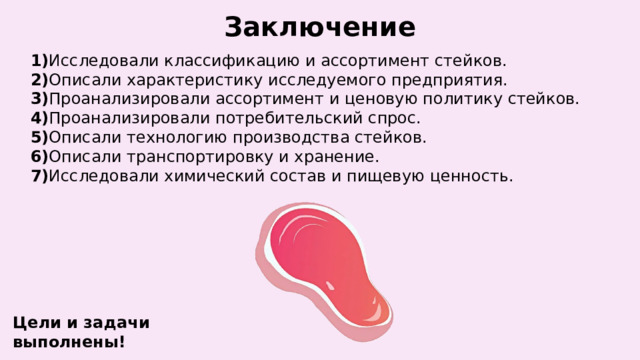 Заключение 1) Исследовали классификацию и ассортимент стейков.  2) Описали характеристику исследуемого предприятия.  3) Проанализировали ассортимент и ценовую политику стейков.  4) Проанализировали потребительский спрос.  5) Описали технологию производства стейков.  6) Описали транспортировку и хранение.  7) Исследовали химический состав и пищевую ценность. Цели и задачи выполнены! 