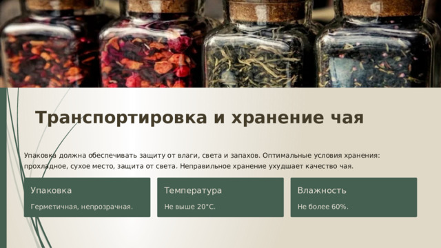  Транспортировка и хранение чая Упаковка должна обеспечивать защиту от влаги, света и запахов. Оптимальные условия хранения: прохладное, сухое место, защита от света. Неправильное хранение ухудшает качество чая. Упаковка Температура Влажность Герметичная, непрозрачная. Не выше 20°C. Не более 60%. 