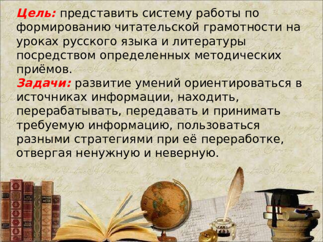 Цель: представить систему работы по формированию читательской грамотности на уроках русского языка и литературы посредством определенных методических приёмов.  Задачи: развитие умений ориентироваться в источниках информации, находить, перерабатывать, передавать и принимать требуемую информацию, пользоваться разными стратегиями при её переработке, отвергая ненужную и неверную.    