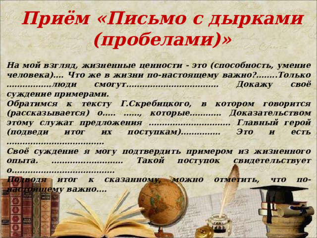 Приём «Письмо с дырками (пробелами)» На мой взгляд, жизненные ценности - это (способность, умение человека)…. Что же в жизни по-настоящему важно?……..Только ……………..люди смогут…………………………….. Докажу своё суждение примерами. Обратимся к тексту Г.Скребицкого, в котором говорится (рассказывается) о….. ……, которые………… Доказательством этому служат предложения …………………………. Главный герой (подведи итог их поступкам)…………… Это и есть ………………………………. Своё суждение я могу подтвердить примером из жизненного опыта. ………….………….. Такой поступок свидетельствует о………………………………… Подводя итог к сказанному, можно отметить, что по-настоящему важно…. 