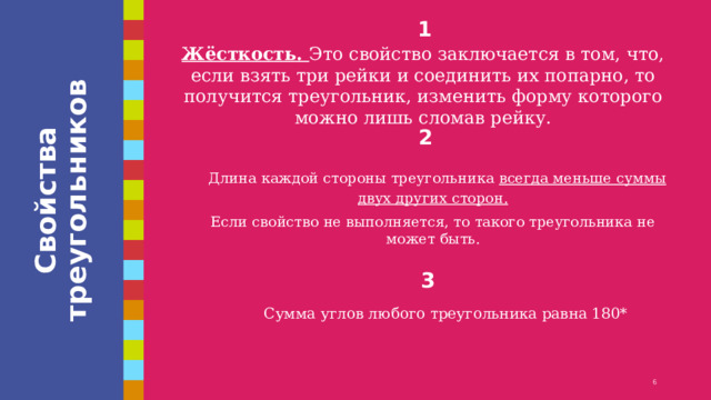 Свойства треугольников 1 Жёсткость. Это свойство заключается в том, что, если взять три рейки и соединить их попарно, то получится треугольник, изменить форму которого можно лишь сломав рейку. 2   Длина каждой стороны треугольника всегда меньше суммы двух других сторон. Если свойство не выполняется, то такого треугольника не может быть. 3 Сумма углов любого треугольника равна 180* 1 1 