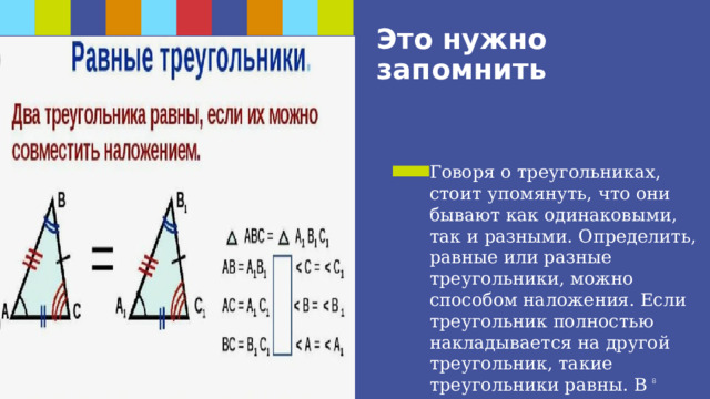 Это нужно запомнить Говоря о треугольниках, стоит упомянуть, что они бывают как одинаковыми, так и разными. Определить, равные или разные треугольники, можно способом наложения. Если треугольник полностью накладывается на другой треугольник, такие треугольники равны. В противном случае треугольники не будут равными. 1 1 