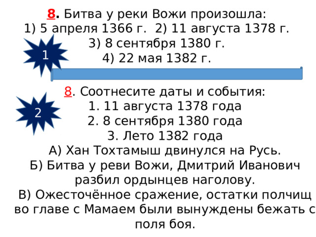 8 .  Битва у реки Вожи произошла: 1) 5 апреля 1366 г. 2) 11 августа 1378 г.  3) 8 сентября 1380 г.  4) 22 мая 1382 г. 1 8 . Соотнесите даты и события: 1. 11 августа 1378 года 2. 8 сентября 1380 года 3. Лето 1382 года А) Хан Тохтамыш двинулся на Русь. Б) Битва у реви Вожи, Дмитрий Иванович разбил ордынцев наголову. В) Ожесточённое сражение, остатки полчищ во главе с Мамаем были вынуждены бежать с поля боя. 2 