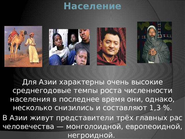 Население Для Азии характерны очень высокие среднегодовые темпы роста численности населения в последнее время они, однако, несколько снизились и составляют 1,3 %. В Азии живут представители трёх главных рас человечества — монголоидной, европеоидной, негроидной. 