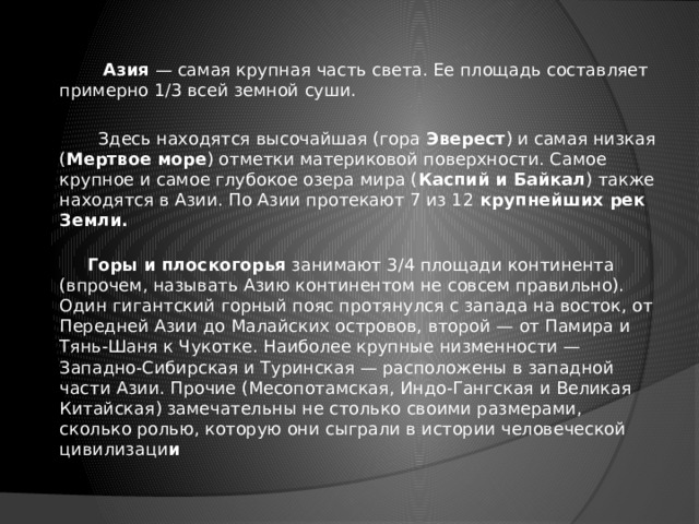   Азия — самая крупная часть света. Ее площадь составляет примерно 1/3 всей земной суши.  Здесь находятся высочайшая (гора Эверест ) и самая низкая ( Мертвое море ) отметки материковой поверхности. Самое крупное и самое глубокое озера мира ( Каспий и Байкал ) также находятся в Азии. По Азии протекают 7 из 12 крупнейших рек Земли.   Горы и плоскогорья занимают 3/4 площади континента (впрочем, называть Азию континентом не совсем правильно). Один гигантский горный пояс протянулся с запада на восток, от Передней Азии до Малайских островов, второй — от Памира и Тянь-Шаня к Чукотке. Наиболее крупные низменности — Западно-Сибирская и Туринская — расположены в западной части Азии. Прочие (Месопотамская, Индо-Гангская и Великая Китайская) замечательны не столько своими размерами, сколько ролью, которую они сыграли в истории человеческой цивилизаци и 