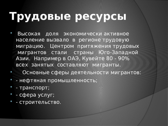 Трудовые ресурсы  Высокая доля экономически активное население вызвало в регионе трудовую миграцию. Центром притяжения трудовых мигрантов стали страны Юго-Западной Азии. Например в ОАЭ, Кувейте 80 - 90% всех занятых составляют мигранты.  Основные сферы деятельности мигрантов: - нефтяная промышленность; - транспорт; - сфера услуг; - строительство. 